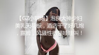 【GZ小钢炮】泡良大神少妇美乳天花板，酒店干了好几炮，露脸，风骚性欲强哇哇叫！