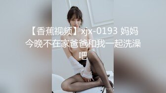 【香蕉视频】xjx-0193 妈妈今晚不在家爸爸和我一起洗澡吧