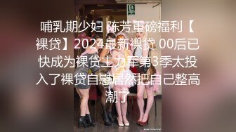 哺乳期少妇 陈芳重磅福利【裸贷】2024最新裸贷 00后已快成为裸贷主力军第3季太投入了裸贷自慰居然把自己整高潮了