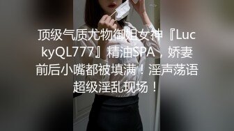 顶级气质尤物御姐女神『LuckyQL777』精油SPA，娇妻前后小嘴都被填满！淫声荡语超级淫乱现场！