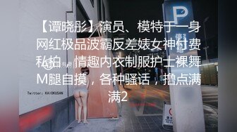 【谭晓彤】演员、模特于一身网红极品波霸反差婊女神付费私拍，情趣内衣制服护士裸舞M腿自摸，各种骚话，撸点满满2