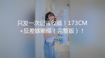 只发一次记得收藏！173CM+反差婊嫩模（完整版）！