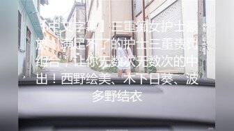 【中文字幕】三重痴女护士豪放：满足不了的护士三重责罚组合，让你无数次无数次的中出！西野绘美、木下日葵、波多野结衣