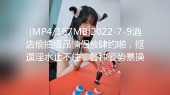 [MP4/167MB]2022-7-9酒店偷拍极品情侣放肆约啪，抠逼淫水止不住，各种姿势暴操