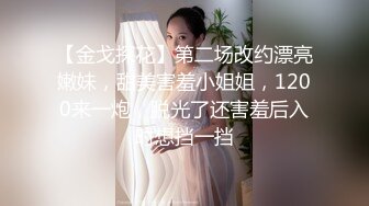 【金戈探花】第二场改约漂亮嫩妹，甜美害羞小姐姐，1200来一炮，脱光了还害羞后入时想挡一挡