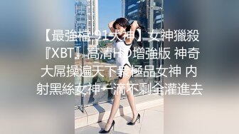 【最強檔 91大神】女神獵殺『XBT』高清HD增強版 神奇大屌操遍天下衆極品女神 内射黑絲女神一滴不剩全灌進去