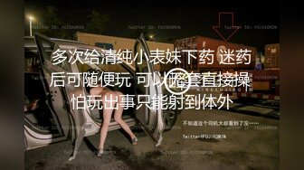 多次给清纯小表妹下药 迷药后可随便玩 可以无套直接操 怕玩出事只能射到体外