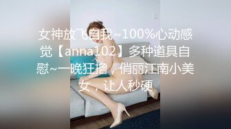 女神放飞自我~100%心动感觉【anna102】多种道具自慰~一晚狂撸，俏丽江南小美女，让人秒硬