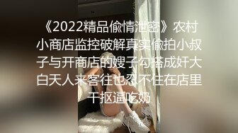 《2022精品偸情泄密》农村小商店监控破解真实偸拍小叔子与开商店的嫂子勾搭成奸大白天人来客往也忍不住在店里干抠逼吃奶