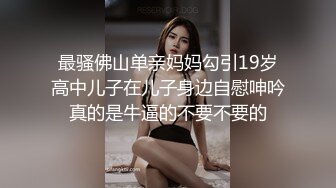 最骚佛山单亲妈妈勾引19岁高中儿子在儿子身边自慰呻吟真的是牛逼的不要不要的