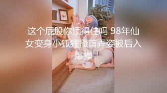 这个屁股你顶得住吗 98年仙女变身小狐狸搔首弄姿被后入爆操