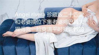 Angel rivera 珍藏版二十四我和老婆换位下集老婆鸡巴真大操得我一脸爽逼平时我调教的功劳