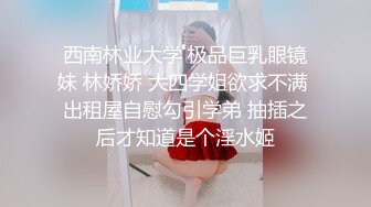 西南林业大学 极品巨乳眼镜妹 林娇娇 大四学姐欲求不满 出租屋自慰勾引学弟 抽插之后才知道是个淫水姬