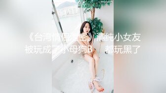 《台湾情侣泄密》清纯小女友被玩成了小母狗B❤️都玩黑了