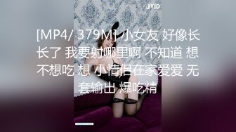 [MP4/ 379M] 小女友 好像长长了 我要射哪里啊 不知道 想不想吃 想 小情侣在家爱爱 无套输出 爆吃精