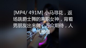 [MP4/ 491M] 小马寻花，返场跳爵士舞的兼职女神，背着男朋友出来做，万众期待，人气爆棚