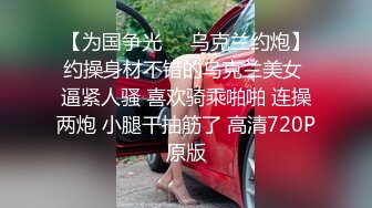 【为国争光❤️乌克兰约炮】约操身材不错的乌克兰美女 逼紧人骚 喜欢骑乘啪啪 连操两炮 小腿干抽筋了 高清720P原版