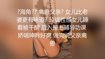 ?海角?? 禽兽父亲? 女儿比老婆更有味道? 玲珑性感女儿睡着被干醒 后入撞击辅导功课 娇喘呻吟好爽 做完说父亲禽兽