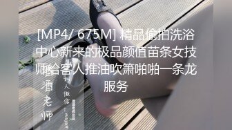 [MP4/ 675M] 精品偷拍洗浴中心新来的极品颜值苗条女技师给客人推油吹箫啪啪一条龙服务