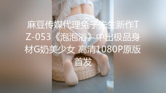 麻豆传媒代理兔子先生新作TZ-053《泡泡浴》中出极品身材G奶美少女 高清1080P原版首发