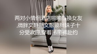 两对小情侣酒店啪啪互换女友,微胖文静斯文眼镜胖妹子十分受欢迎,穿着吊带裤赴约