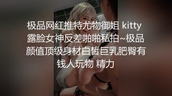 极品网红推特尤物御姐 kitty 露脸女神反差啪啪私拍~极品颜值顶级身材白皙巨乳肥臀有钱人玩物 精力