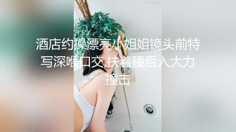 酒店约操漂亮小姐姐镜头前特写深喉口交,扶着腰后入大力撞击