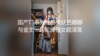 国产TS系列性感美妖芭娜娜与金主一起轮操骚女超淫荡