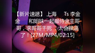 【新片速遞】 上海❤️Ts 李金金❤️ 和姐妹一起服侍金主哥哥，求哥哥干死 ，太会操逼了！[27M/MP4/02:15]