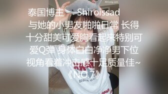 泰国博主❤️Shiroissad❤️✌与她的小男友啪啪日常 长得十分甜美可爱胸看起来特别可爱Q弹 身体白白净净男下位视角看着冲击感十足质量佳~《NO.7》