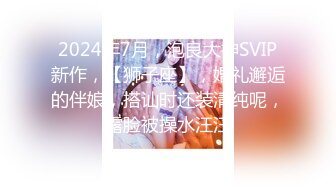 2024年7月，泡良大神SVIP新作，【狮子座】，婚礼邂逅的伴娘，搭讪时还装清纯呢，露脸被操水汪汪