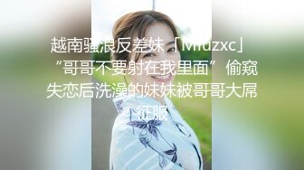 越南骚浪反差妹「Miuzxc」“哥哥不要射在我里面”偷窥失恋后洗澡的妹妹被哥哥大屌征服