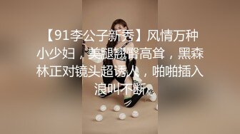 【91李公子新秀】风情万种小少妇，美腿翘臀高耸，黑森林正对镜头超诱人，啪啪插入浪叫不断