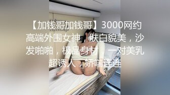 【加钱哥加钱哥】3000网约高端外围女神，肤白貌美，沙发啪啪，极品身材，一对美乳超诱人，娇喘连连