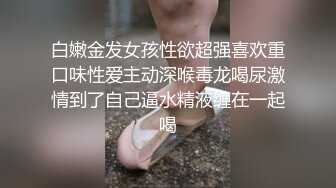 白嫩金发女孩性欲超强喜欢重口味性爱主动深喉毒龙喝尿激情到了自己逼水精液缠在一起喝