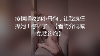 疫情期收的小母狗，让我疯狂操她！憋坏了！【看简介同城免费约炮】