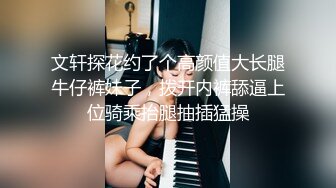 文轩探花约了个高颜值大长腿牛仔裤妹子，拨开内裤舔逼上位骑乘抬腿抽插猛操