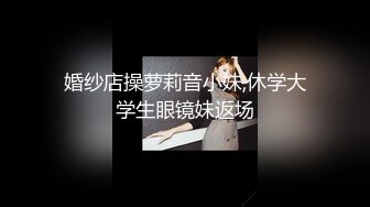 婚纱店操萝莉音小妹,休学大学生眼镜妹返场