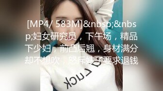 [MP4/ 583M]&nbsp;&nbsp;妇女研究员，下午场，精品下少妇，前凸后翘，身材满分却不想吹，怒斥婊子要求退钱