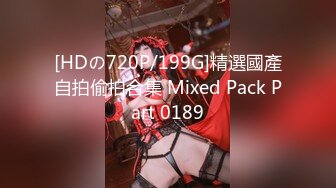 [HDの720P/199G]精選國產自拍偷拍合集 Mixed Pack Part 0189