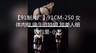 【91制片厂】91CM-250 女体肉粽,端午节特辑 将美人细致包里-小艺