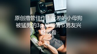 原创撸管佳作！反差的小母狗被猛男的3p 绿帽情节男友兴奋观看