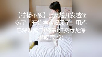 【柠檬不酸】骚女越开发越淫荡了，开始喜欢喝尿了，用鸡巴深喉漱口(终章)肛交毒龙深喉喝尿 (2)