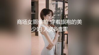 商场女厕偷拍 穿着旗袍的美少妇 人美B遭罪