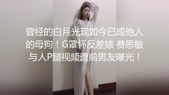 曾经的白月光现如今已成他人的母狗！G罩杯反差婊 费思敏 与人P腿视频遭前男友曝光！