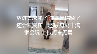 放进去求你了 你要是结婚了还会跟我在一起吗 身材丰满很会玩 上位骑乘无套