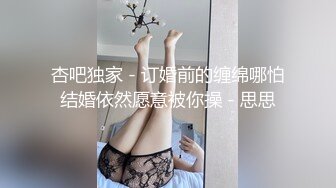 杏吧独家 - 订婚前的缠绵哪怕结婚依然愿意被你操 - 思思