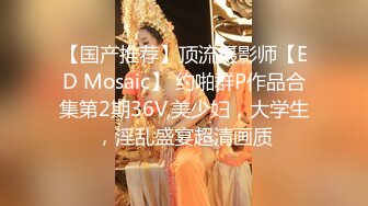 【国产推荐】顶流摄影师【ED Mosaic】 约啪群P作品合集第2期36V,美少妇，大学生，淫乱盛宴超清画质