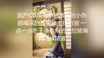 国产CD系列十分漂亮的小伪娘喝尿后直男JB上抹奶油 一点一点吃干净乖乖的上位骑乘再喝掉精液