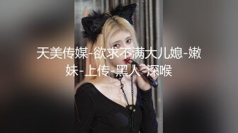 天美传媒-欲求不满大儿媳-嫩妹-上传-黑人-深喉